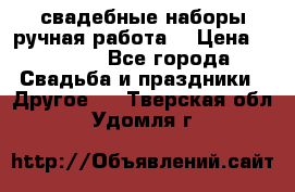 свадебные наборы(ручная работа) › Цена ­ 1 200 - Все города Свадьба и праздники » Другое   . Тверская обл.,Удомля г.